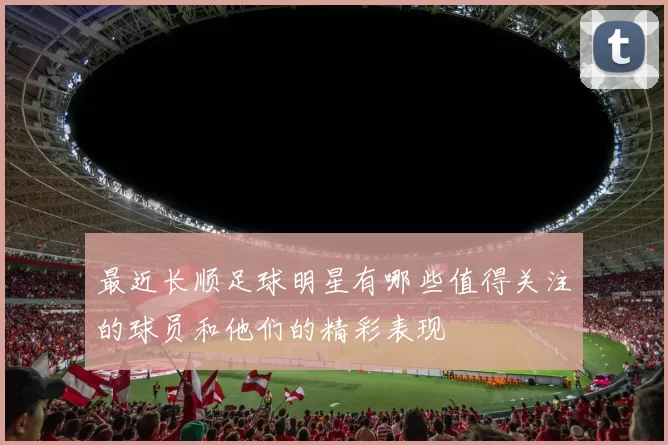 最近长顺足球明星有哪些值得关注的球员和他们的精彩表现