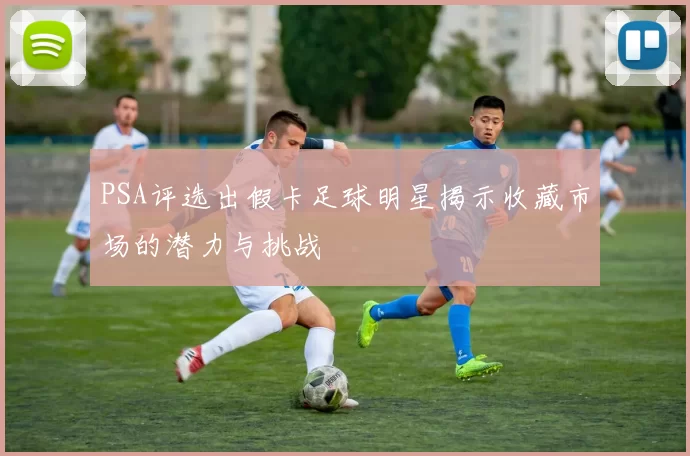 PSA评选出假卡足球明星揭示收藏市场的潜力与挑战