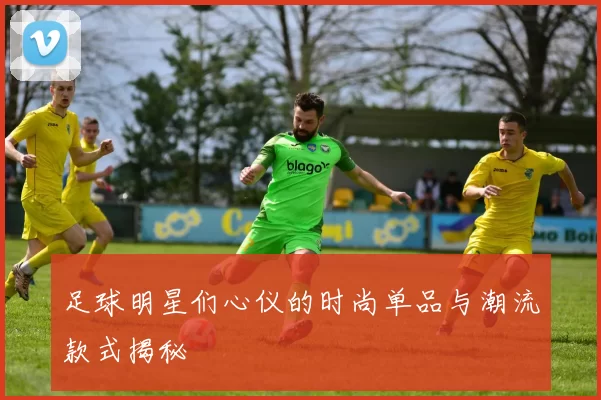 足球明星们心仪的时尚单品与潮流款式揭秘