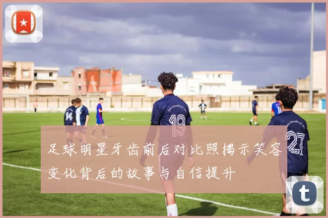 足球明星牙齿前后对比照揭示笑容变化背后的故事与自信提升
