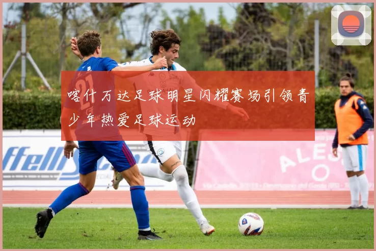 喀什万达足球明星闪耀赛场引领青少年热爱足球运动