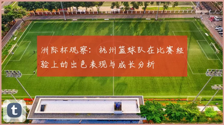 洲际杯观察：杭州篮球队在比赛经验上的出色表现与成长分析