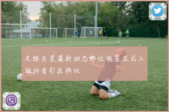 足球巨星最新动态哪位明星正式入驻抖音引发热议