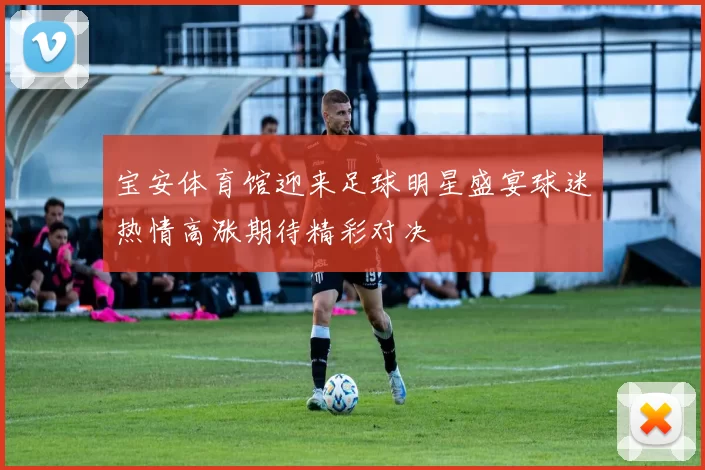 宝安体育馆迎来足球明星盛宴球迷热情高涨期待精彩对决