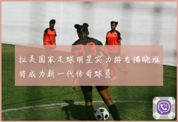 拉美国家足球明星实力排名揭晓谁将成为新一代传奇球员