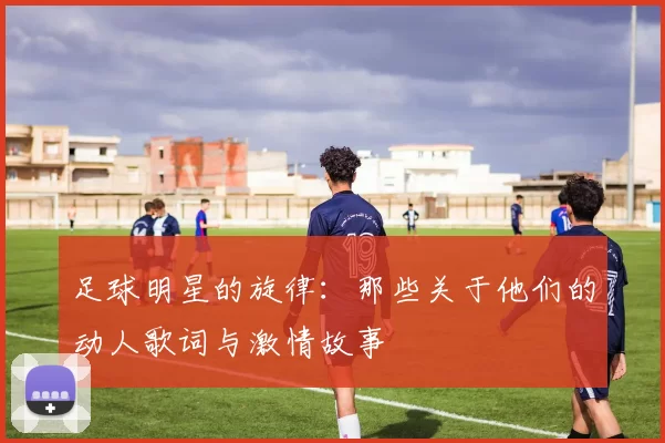 足球明星的旋律：那些关于他们的动人歌词与激情故事
