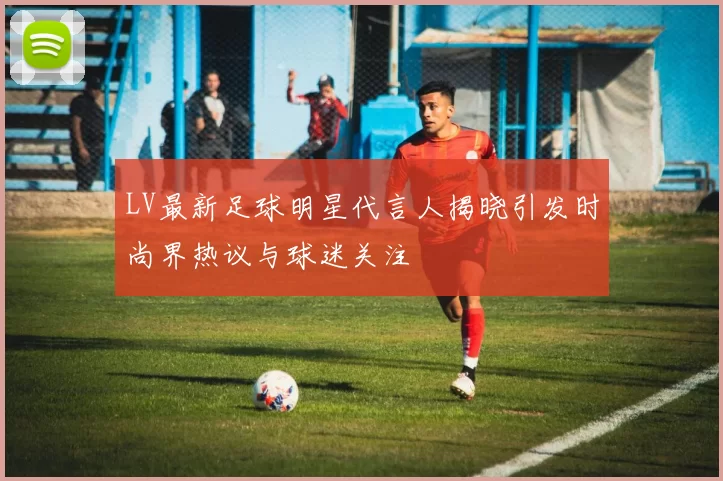 LV最新足球明星代言人揭晓引发时尚界热议与球迷关注