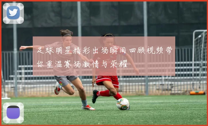 足球明星精彩出场瞬间回顾视频带你重温赛场激情与荣耀