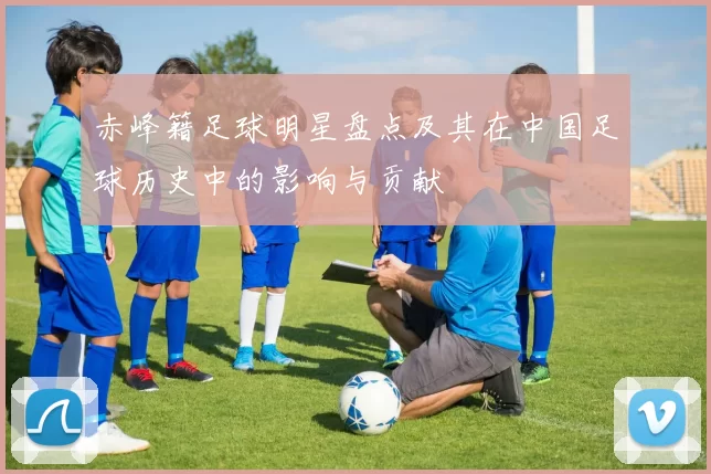 赤峰籍足球明星盘点及其在中国足球历史中的影响与贡献