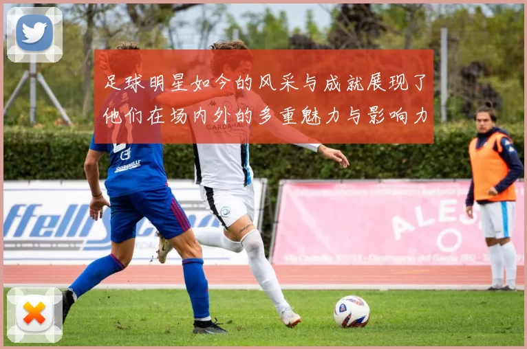 足球明星如今的风采与成就展现了他们在场内外的多重魅力与影响力